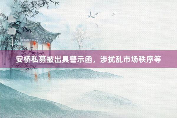 安桥私募被出具警示函，涉扰乱市场秩序等