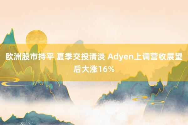 欧洲股市持平 夏季交投清淡 Adyen上调营收展望后大涨16%
