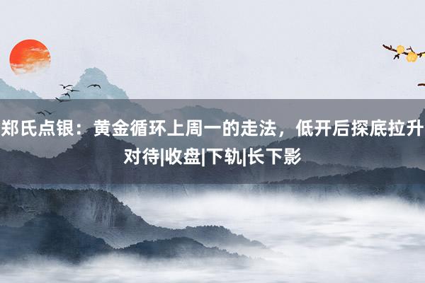郑氏点银：黄金循环上周一的走法，低开后探底拉升对待|收盘|下轨|长下影