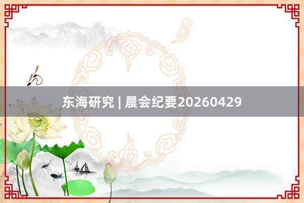 东海研究 | 晨会纪要20260429