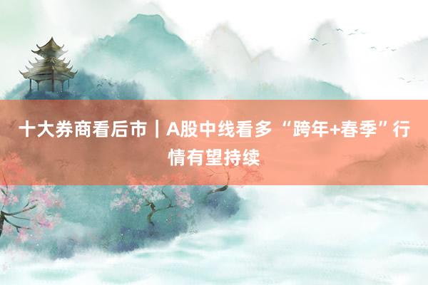 十大券商看后市｜A股中线看多 “跨年+春季”行情有望持续