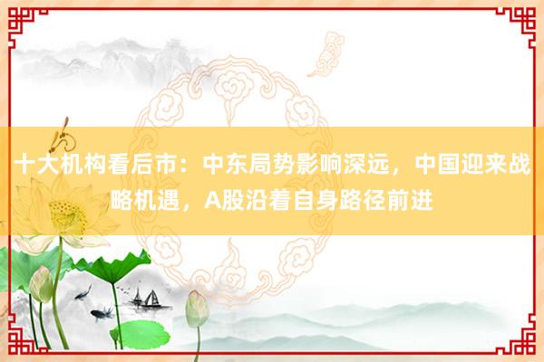 十大机构看后市：中东局势影响深远，中国迎来战略机遇，A股沿着自身路径前进