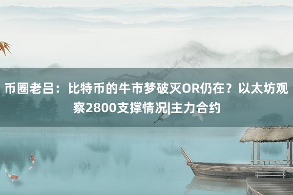 币圈老吕：比特币的牛市梦破灭OR仍在？以太坊观察2800支撑情况|主力合约