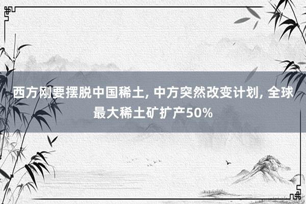西方刚要摆脱中国稀土, 中方突然改变计划, 全球最大稀土矿扩产50%