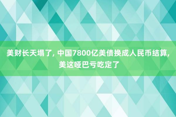 美财长天塌了, 中国7800亿美债换成人民币结算, 美这哑巴亏吃定了