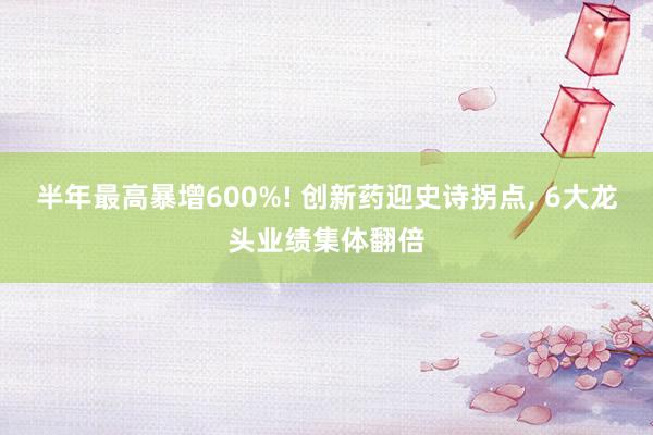 半年最高暴增600%! 创新药迎史诗拐点, 6大龙头业绩集体翻倍