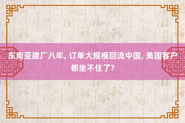 东南亚建厂八年, 订单大规模回流中国, 美国客户都坐不住了?