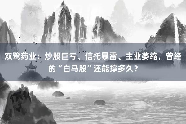 双鹭药业:炒股巨亏、信托暴雷、主业萎缩,曾经的“白马股”还能撑多久?