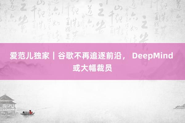 爱范儿独家｜谷歌不再追逐前沿， DeepMind 或大幅裁员