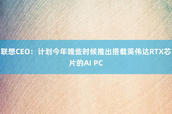联想CEO:计划今年晚些时候推出搭载英伟达RTX芯片的AI PC