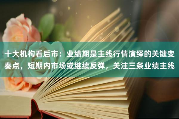 十大机构看后市：业绩期是主线行情演绎的关键变奏点，短期内市场或继续反弹，关注三条业绩主线