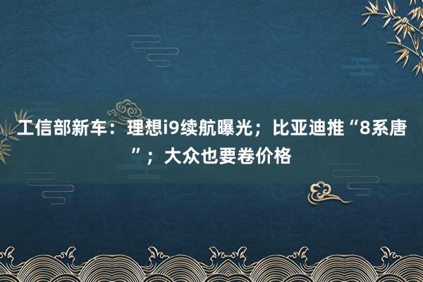 工信部新车：理想i9续航曝光；比亚迪推“8系唐”；大众也要卷价格