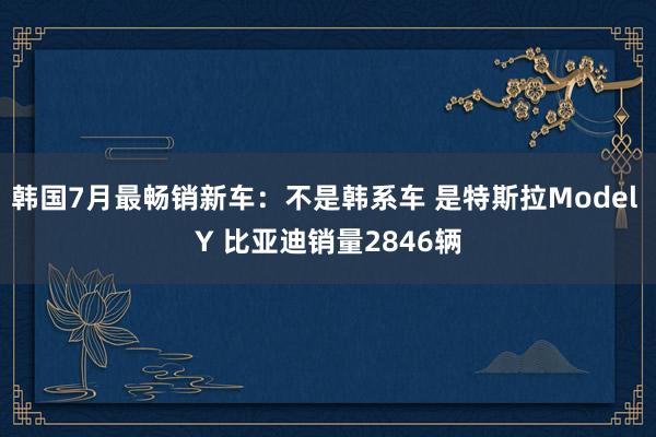 韩国7月最畅销新车：不是韩系车 是特斯拉Model Y 比亚迪销量2846辆