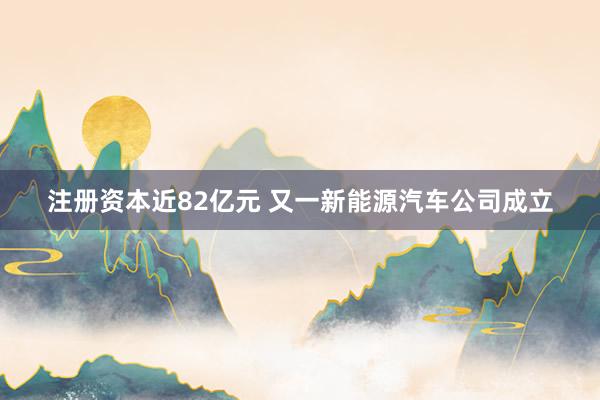 注册资本近82亿元 又一新能源汽车公司成立