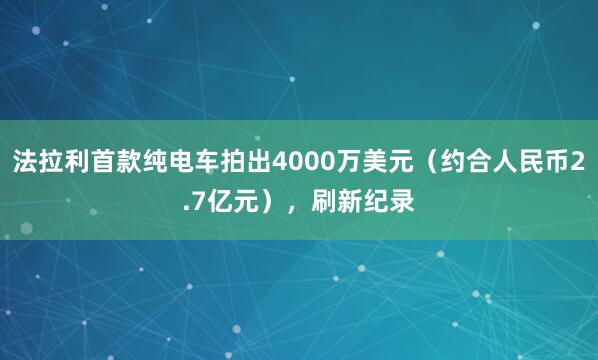 法拉利首款纯电车拍出4000万美元（约合人民币2.7亿元），刷新纪录