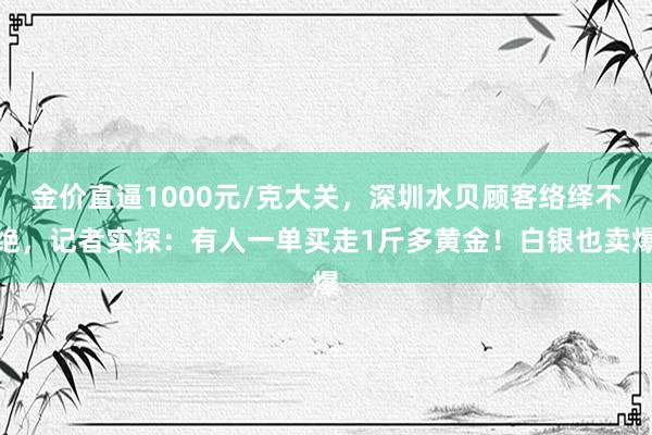 金价直逼1000元/克大关，深圳水贝顾客络绎不绝，记者实探：有人一单买走1斤多黄金！白银也卖爆