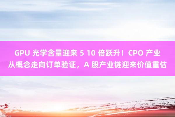 GPU 光学含量迎来 5 10 倍跃升！CPO 产业从概念走向订单验证，A 股产业链迎来价值重估