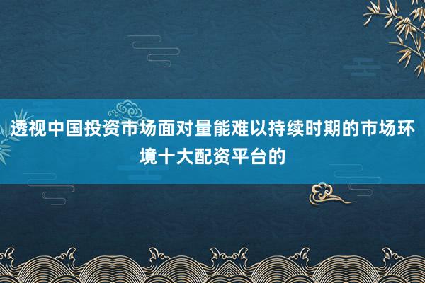 透视中国投资市场面对量能难以持续时期的市场环境十大配资平台的