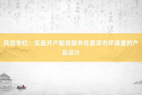 风控专栏：实盘开户配资服务在震荡市环境里的产品设计