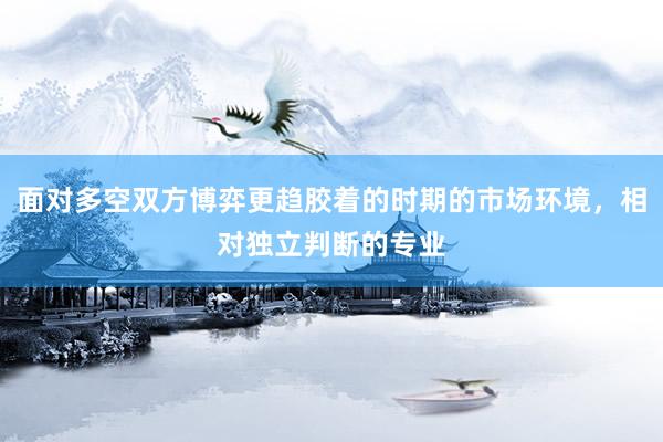 面对多空双方博弈更趋胶着的时期的市场环境，相对独立判断的专业