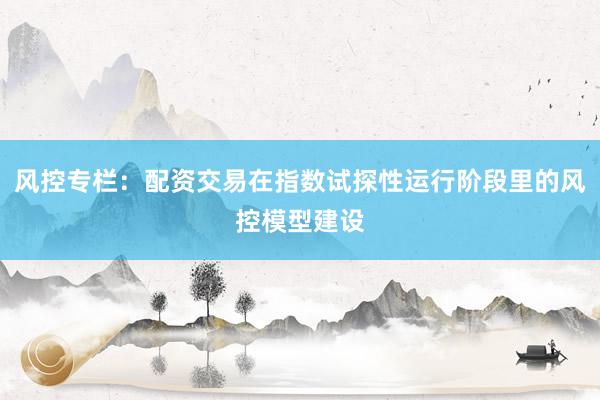 风控专栏：配资交易在指数试探性运行阶段里的风控模型建设