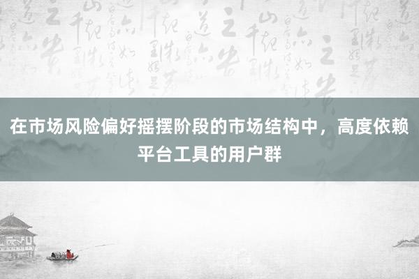 在市场风险偏好摇摆阶段的市场结构中，高度依赖平台工具的用户群