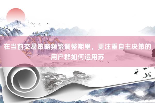 在当前交易策略频繁调整期里，更注重自主决策的用户群如何运用苏
