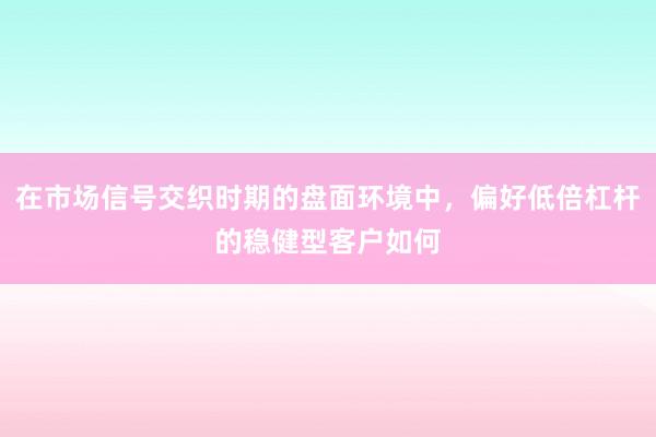 在市场信号交织时期的盘面环境中，偏好低倍杠杆的稳健型客户如何