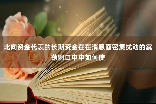 北向资金代表的长期资金在在消息面密集扰动的震荡窗口中中如何使