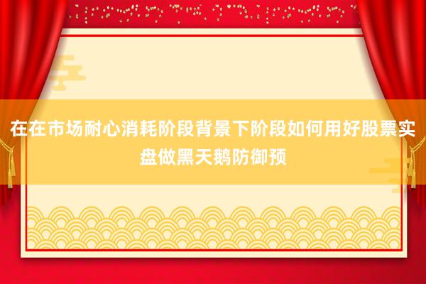 在在市场耐心消耗阶段背景下阶段如何用好股票实盘做黑天鹅防御预