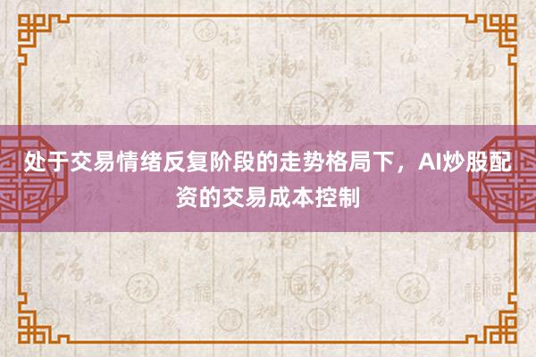 处于交易情绪反复阶段的走势格局下，AI炒股配资的交易成本控制