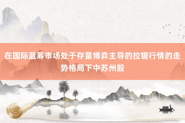 在国际蓝筹市场处于存量博弈主导的拉锯行情的走势格局下中苏州股