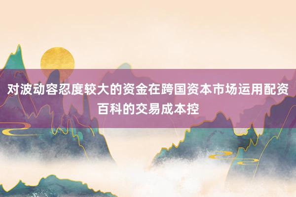 对波动容忍度较大的资金在跨国资本市场运用配资百科的交易成本控