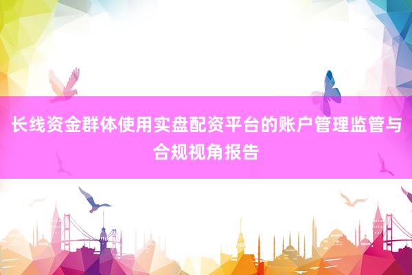 长线资金群体使用实盘配资平台的账户管理监管与合规视角报告