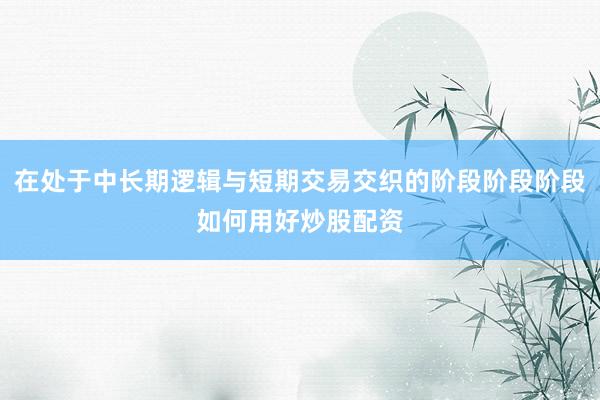 在处于中长期逻辑与短期交易交织的阶段阶段阶段如何用好炒股配资