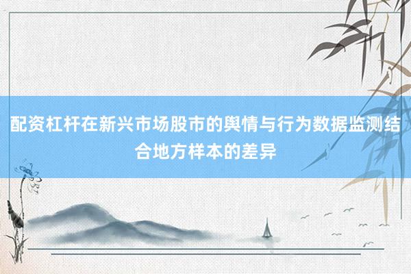 配资杠杆在新兴市场股市的舆情与行为数据监测结合地方样本的差异