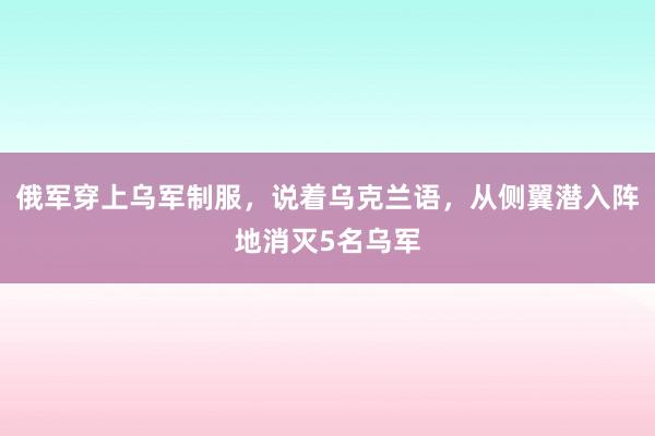 俄军穿上乌军制服，说着乌克兰语，从侧翼潜入阵地消灭5名乌军