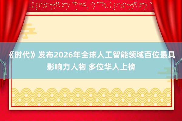 《时代》发布2026年全球人工智能领域百位最具影响力人物 多位华人上榜