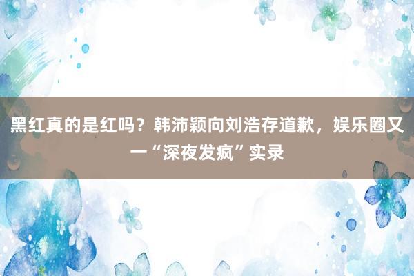 黑红真的是红吗？韩沛颖向刘浩存道歉，娱乐圈又一“深夜发疯”实录