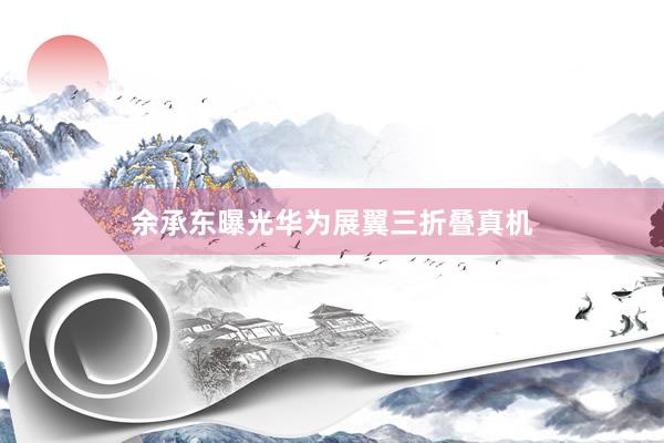 余承东曝光华为展翼三折叠真机