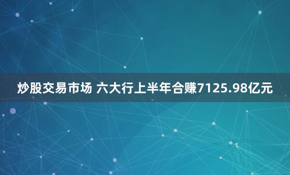 炒股交易市场 六大行上半年合赚7125.98亿元