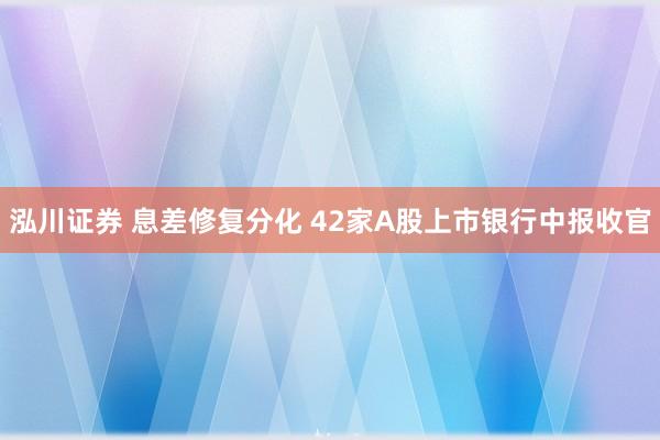 泓川证券 息差修复分化 42家A股上市银行中报收官