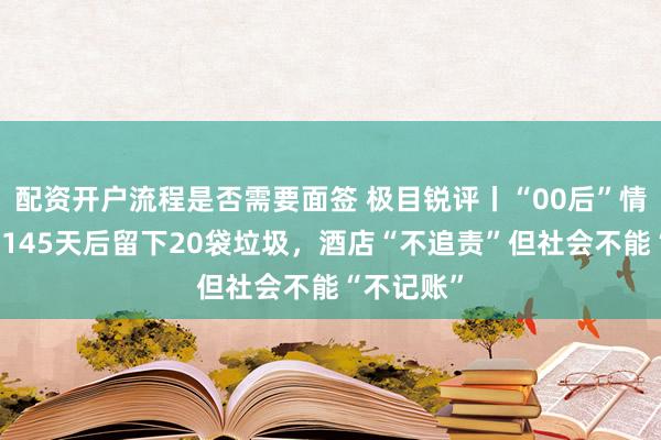 配资开户流程是否需要面签 极目锐评丨“00后”情侣住酒店145天后留下20袋垃圾，酒店“不追责”但社会不能“不记账”