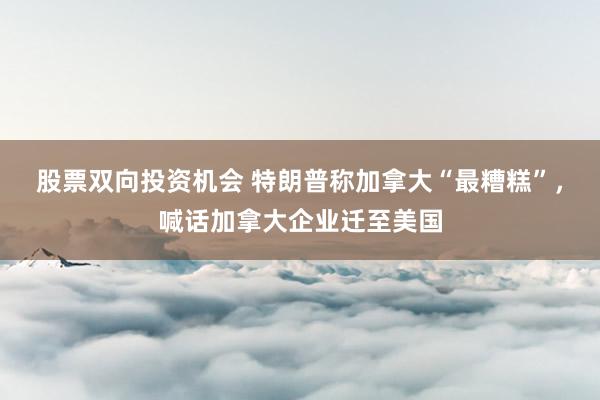 股票双向投资机会 特朗普称加拿大“最糟糕”，喊话加拿大企业迁至美国