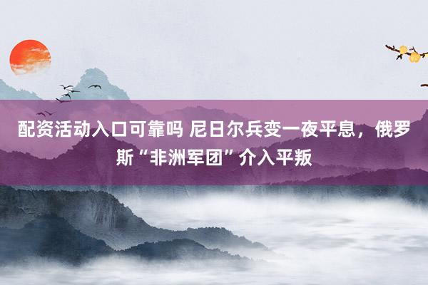配资活动入口可靠吗 尼日尔兵变一夜平息，俄罗斯“非洲军团”介入平叛