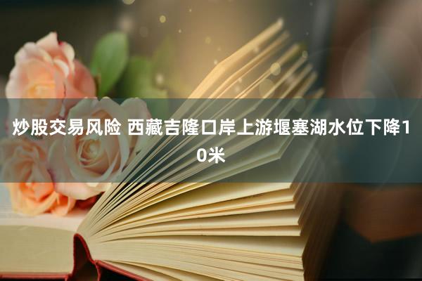 炒股交易风险 西藏吉隆口岸上游堰塞湖水位下降10米