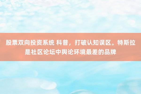 股票双向投资系统 科普，打破认知误区。特斯拉是社区论坛中舆论环境最差的品牌