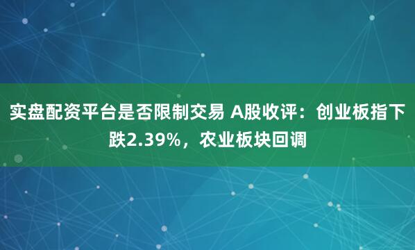 实盘配资平台是否限制交易 A股收评：创业板指下跌2.39%，农业板块回调