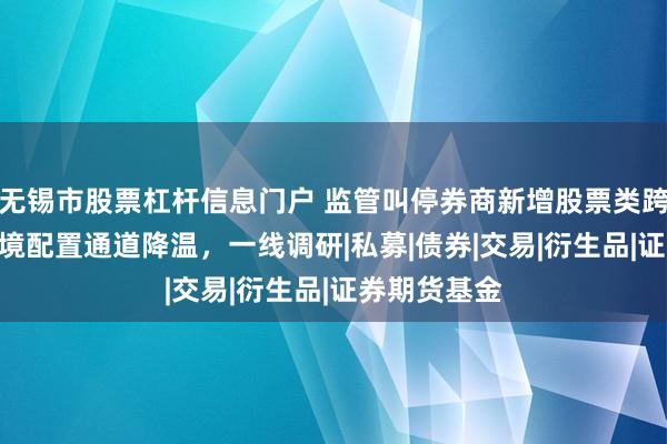 无锡市股票杠杆信息门户 监管叫停券商新增股票类跨境TRS，跨境配置通道降温，一线调研|私募|债券|交易|衍生品|证券期货基金