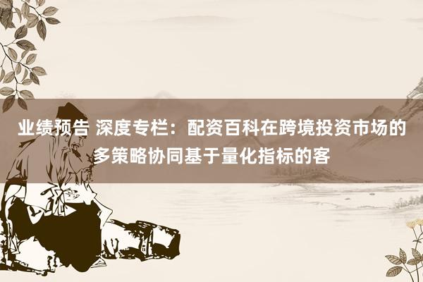 业绩预告 深度专栏：配资百科在跨境投资市场的多策略协同基于量化指标的客
